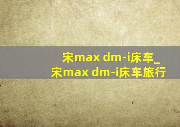 宋max dm-i床车_宋max dm-i床车旅行